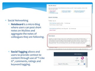 Social Networking
  Noteboard is a micro-blog
  where users can post short
  notes on MySites and
  aggregate the notes of
  colleagues they are following.




  Social Tagging allows end
  users to provide context to
  content through use of “I Like
  It”, comments, ratings and
  keyword tagging.
 