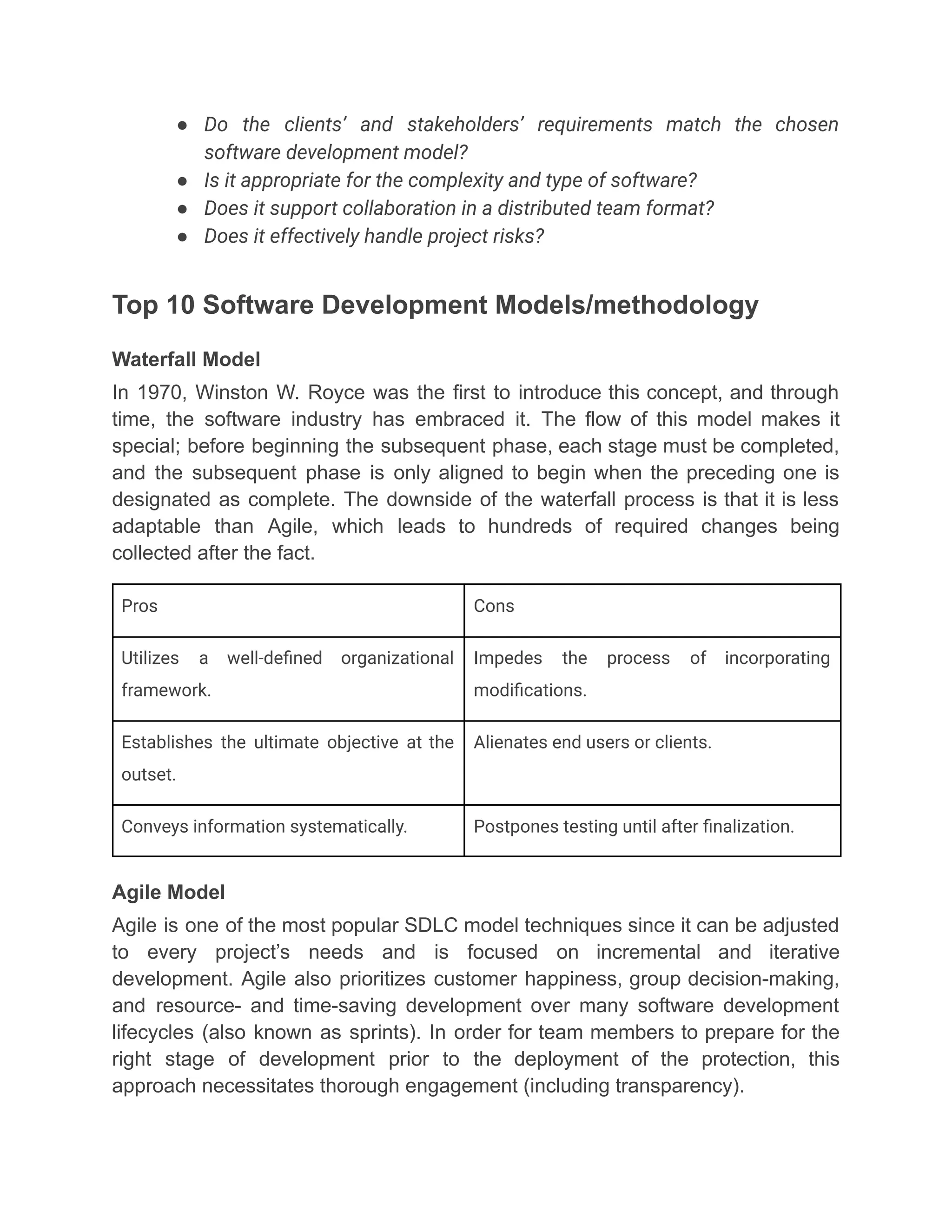 ●​ Do the clients’ and stakeholders’ requirements match the chosen
software development model?
●​ Is it appropriate for the complexity and type of software?
●​ Does it support collaboration in a distributed team format?
●​ Does it effectively handle project risks?
Top 10 Software Development Models/methodology
Waterfall Model
In 1970, Winston W. Royce was the first to introduce this concept, and through
time, the software industry has embraced it. The flow of this model makes it
special; before beginning the subsequent phase, each stage must be completed,
and the subsequent phase is only aligned to begin when the preceding one is
designated as complete. The downside of the waterfall process is that it is less
adaptable than Agile, which leads to hundreds of required changes being
collected after the fact.
Pros Cons
Utilizes a well-defined organizational
framework.
Impedes the process of incorporating
modifications.
Establishes the ultimate objective at the
outset.
Alienates end users or clients.
Conveys information systematically. Postpones testing until after finalization.
Agile Model
Agile is one of the most popular SDLC model techniques since it can be adjusted
to every project’s needs and is focused on incremental and iterative
development. Agile also prioritizes customer happiness, group decision-making,
and resource- and time-saving development over many software development
lifecycles (also known as sprints). In order for team members to prepare for the
right stage of development prior to the deployment of the protection, this
approach necessitates thorough engagement (including transparency).
 