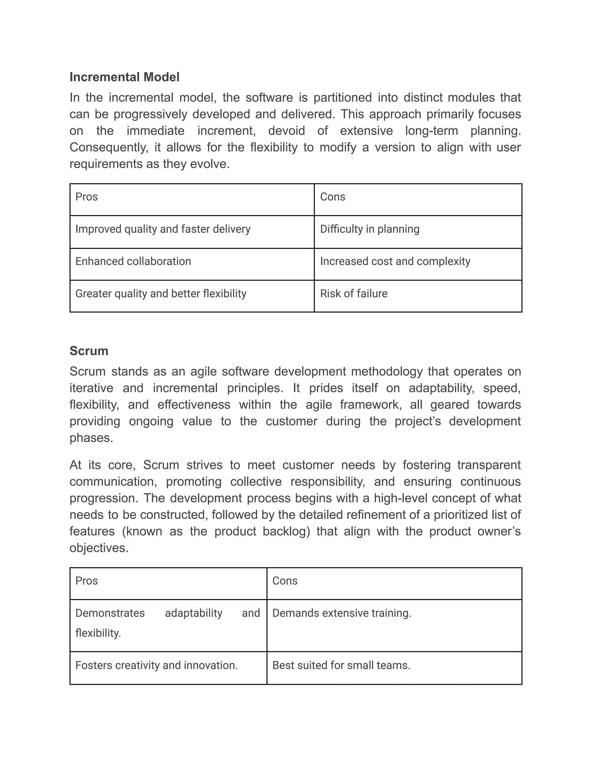 Incremental Model
In the incremental model, the software is partitioned into distinct modules that
can be progressively developed and delivered. This approach primarily focuses
on the immediate increment, devoid of extensive long-term planning.
Consequently, it allows for the flexibility to modify a version to align with user
requirements as they evolve.
Pros Cons
Improved quality and faster delivery Difficulty in planning
Enhanced collaboration Increased cost and complexity
Greater quality and better flexibility Risk of failure
Scrum
Scrum stands as an agile software development methodology that operates on
iterative and incremental principles. It prides itself on adaptability, speed,
flexibility, and effectiveness within the agile framework, all geared towards
providing ongoing value to the customer during the project’s development
phases.
At its core, Scrum strives to meet customer needs by fostering transparent
communication, promoting collective responsibility, and ensuring continuous
progression. The development process begins with a high-level concept of what
needs to be constructed, followed by the detailed refinement of a prioritized list of
features (known as the product backlog) that align with the product owner’s
objectives.
Pros Cons
Demonstrates adaptability and
flexibility.
Demands extensive training.
Fosters creativity and innovation. Best suited for small teams.
 