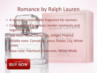 Romance by Ralph Lauren
o A romantic, irresistible fragrance for women.
o Celebration of true love, tender moments and
togetherness.
o Top note: Rose, Citrus oils, Ginger, Freesia.
o Middle note: Carnation, Lotus flower, Lily, White
violet.
o Base note: Patchouli, Oakmoss, White Musk.
 