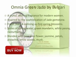 Omnia Green Jade by Bvlgari
o A joyful, alluring fragrance for modern women.
o Inspired by the sophistication of Jade gemstone.
o Fresh, pure & enticing as first spring blossoms.
o Notes of spring water, green mandarin, white peony,
nasturtium.
o Blended with pear tree flower, jasmine, petals,
pistachio, white woods, musk.
 