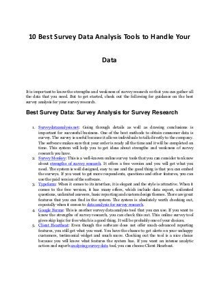 10 Best Survey Data Analysis Tools to Handle Your
Data
It is important to know the strengths and weakness of survey research so that you can gather all
the data that you need. But to get started, check out the following for guidance on the best
survey analysis for your survey research.
Best Survey Data: Survey Analysis for Survey Research
1. Surveydataanalysis.net: Going through details as well as drawing conclusions is
important for successful business. One of the best methods to obtain consumer data is
survey. The survey is useful because it allows individuals to talk directly to the company.
The software makes sure that your order is ready all the time and it will be completed on
time. This system will help you to get ideas about strengths and weakness of survey
research you have.
2. Survey Monkey: This is a well-known online survey tools that you can consider ton know
about strengths of survey research. It offers a free version and you will get what you
need. The system is well designed, easy to use and the good thing is that you can embed
the surveys. If you want to get more respondents, questions and other features, you can
use the paid version of the software.
3. Typeform: When it comes to its interface, it is elegant and the style is attractive. When it
comes to the free version, it has many offers, which include data export, unlimited
questions, unlimited answers, basic reporting and custom design themes. There are great
features that you can find in the system. The system is absolutely worth checking out,
especially when it comes to data analysis for survey research.
4. Google Forms: This is another survey data analysis tool that you can use. If you want to
know the strengths of survey research, you can check this out. This online survey tool
gives skip logic for free which is a good thing. It will be probably one of your choices.
5. Client Heartbeat: Even though the software does not offer much-advanced reporting
features, you still get what you want. You have the chance to get alerts on your unhappy
customers, testimonial widget and much more. Checking out the tool is a nice choice
because you will know what features the system has. If you want an intense analytic
action and superb analyzing survey data tool, you can choose Client Hearbeat.
 
