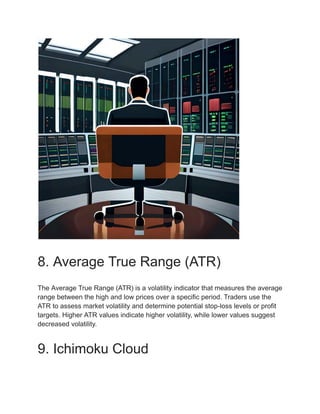 8. Average True Range (ATR)
The Average True Range (ATR) is a volatility indicator that measures the average
range between the high and low prices over a specific period. Traders use the
ATR to assess market volatility and determine potential stop-loss levels or profit
targets. Higher ATR values indicate higher volatility, while lower values suggest
decreased volatility.
9. Ichimoku Cloud
 