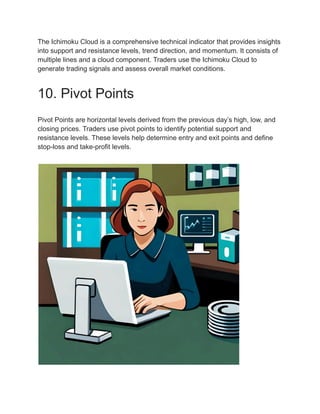 The Ichimoku Cloud is a comprehensive technical indicator that provides insights
into support and resistance levels, trend direction, and momentum. It consists of
multiple lines and a cloud component. Traders use the Ichimoku Cloud to
generate trading signals and assess overall market conditions.
10. Pivot Points
Pivot Points are horizontal levels derived from the previous day’s high, low, and
closing prices. Traders use pivot points to identify potential support and
resistance levels. These levels help determine entry and exit points and define
stop-loss and take-profit levels.
 