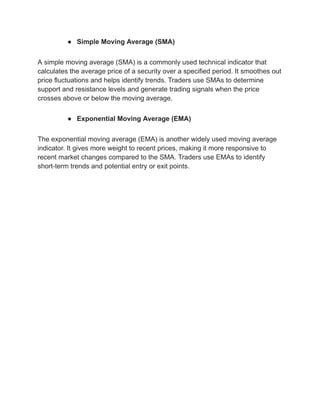 ● Simple Moving Average (SMA)
A simple moving average (SMA) is a commonly used technical indicator that
calculates the average price of a security over a specified period. It smoothes out
price fluctuations and helps identify trends. Traders use SMAs to determine
support and resistance levels and generate trading signals when the price
crosses above or below the moving average.
● Exponential Moving Average (EMA)
The exponential moving average (EMA) is another widely used moving average
indicator. It gives more weight to recent prices, making it more responsive to
recent market changes compared to the SMA. Traders use EMAs to identify
short-term trends and potential entry or exit points.
 