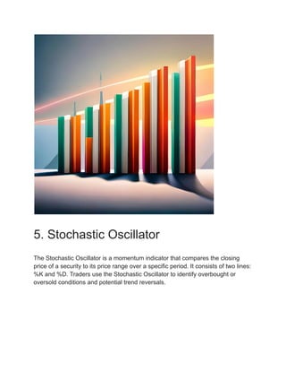5. Stochastic Oscillator
The Stochastic Oscillator is a momentum indicator that compares the closing
price of a security to its price range over a specific period. It consists of two lines:
%K and %D. Traders use the Stochastic Oscillator to identify overbought or
oversold conditions and potential trend reversals.
 