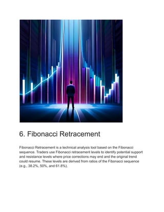 6. Fibonacci Retracement
Fibonacci Retracement is a technical analysis tool based on the Fibonacci
sequence. Traders use Fibonacci retracement levels to identify potential support
and resistance levels where price corrections may end and the original trend
could resume. These levels are derived from ratios of the Fibonacci sequence
(e.g., 38.2%, 50%, and 61.8%).
 