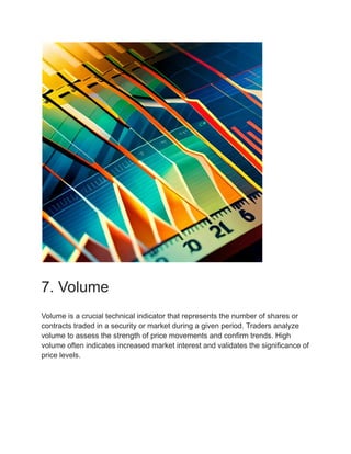 7. Volume
Volume is a crucial technical indicator that represents the number of shares or
contracts traded in a security or market during a given period. Traders analyze
volume to assess the strength of price movements and confirm trends. High
volume often indicates increased market interest and validates the significance of
price levels.
 