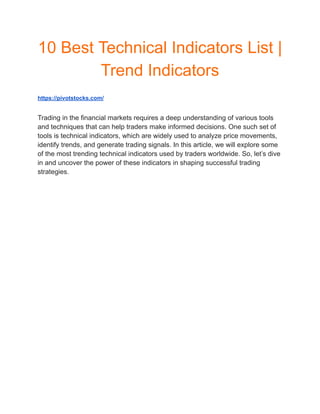 10 Best Technical Indicators List |
Trend Indicators
https://pivotstocks.com/
Trading in the financial markets requires a deep understanding of various tools
and techniques that can help traders make informed decisions. One such set of
tools is technical indicators, which are widely used to analyze price movements,
identify trends, and generate trading signals. In this article, we will explore some
of the most trending technical indicators used by traders worldwide. So, let’s dive
in and uncover the power of these indicators in shaping successful trading
strategies.
 