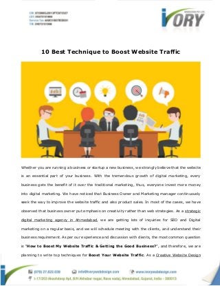 10 Best Technique to Boost Website Traffic
Whether you are running a business or startup a new business, we strongly believe that the website
is an essential part of your business. With the tremendous growth of digital marketing, every
business gets the benefit of it over the traditional marketing, thus, everyone invest more money
into digital marketing. We have noticed that Business Owner and Marketing manager continuously
seek the way to improve the website traffic and also product sales. In most of the cases, we have
observed that business owner put emphasis on creativity rather than web strategies. As a strategic
digital marketing agency in Ahmedabad, we are getting lots of inquiries for SEO and Digital
marketing on a regular basis, and we will schedule meeting with the clients, and understand their
business requirement. As per our experience and discussion with clients, the most common question
is “How to Boost My Website Traffic & Getting the Good Business?”, and therefore, we are
planning to write top techniques for Boost Your Website Traffic. As a Creative Website Design
 