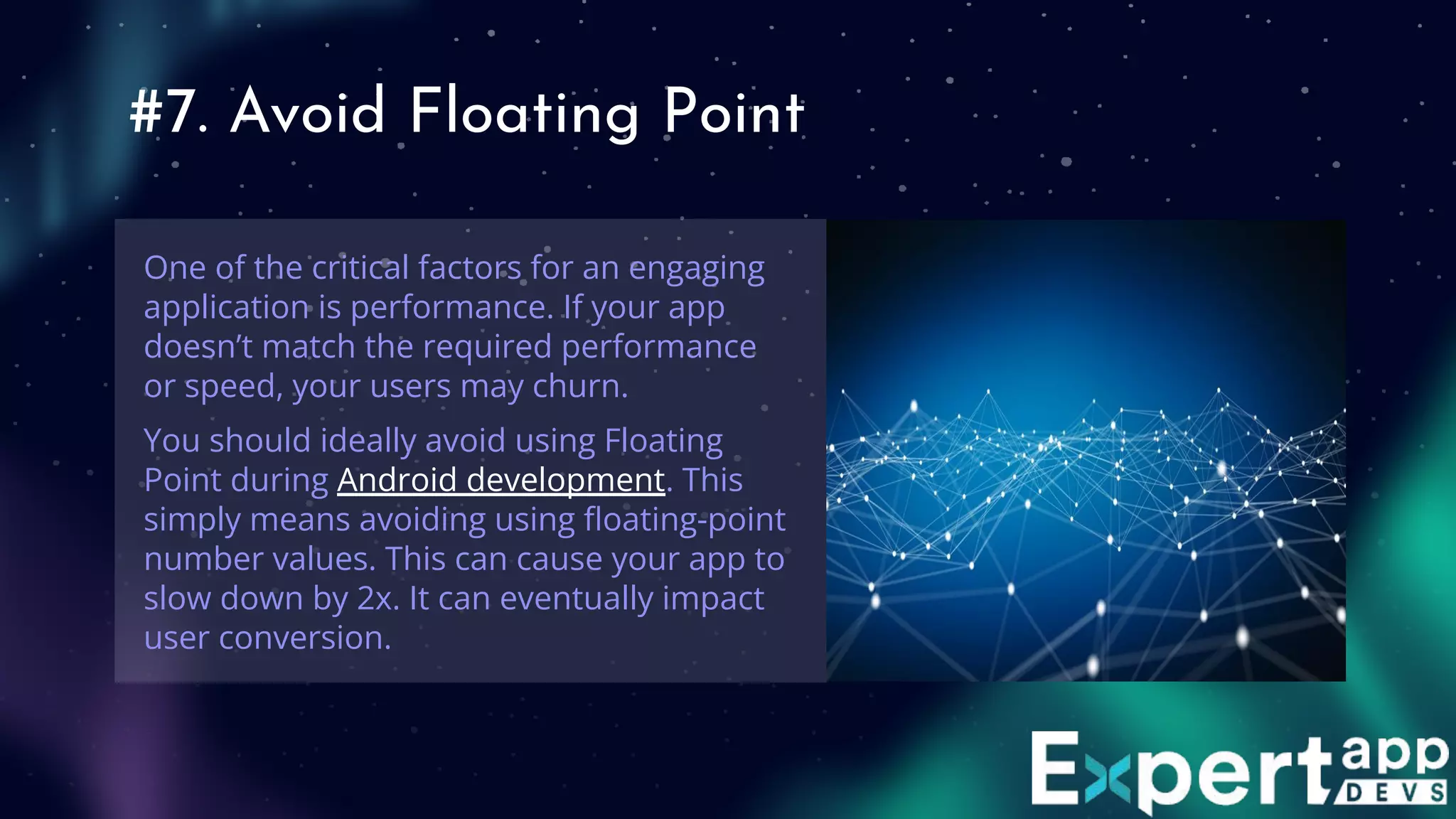 #7. Avoid Floating Point
One of the critical factors for an engaging
application is performance. If your app
doesn’t match the required performance
or speed, your users may churn.
You should ideally avoid using Floating
Point during Android development. This
simply means avoiding using ﬂoating-point
number values. This can cause your app to
slow down by 2x. It can eventually impact
user conversion.
 