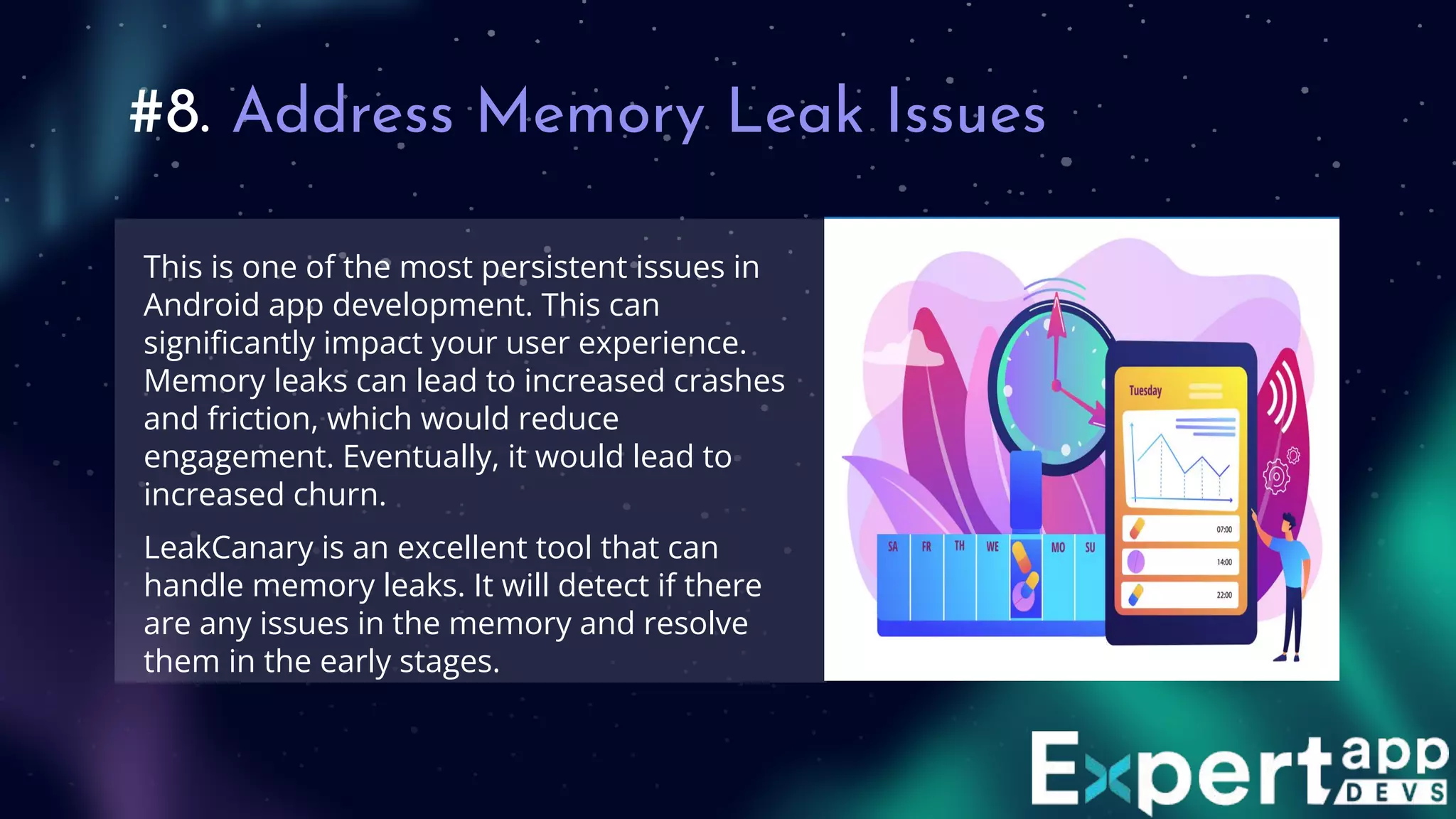 #8. Address Memory Leak Issues
This is one of the most persistent issues in
Android app development. This can
signiﬁcantly impact your user experience.
Memory leaks can lead to increased crashes
and friction, which would reduce
engagement. Eventually, it would lead to
increased churn.
LeakCanary is an excellent tool that can
handle memory leaks. It will detect if there
are any issues in the memory and resolve
them in the early stages.
 