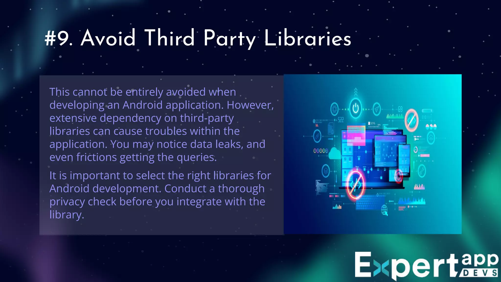 #9. Avoid Third Party Libraries
This cannot be entirely avoided when
developing an Android application. However,
extensive dependency on third-party
libraries can cause troubles within the
application. You may notice data leaks, and
even frictions getting the queries.
It is important to select the right libraries for
Android development. Conduct a thorough
privacy check before you integrate with the
library.
 