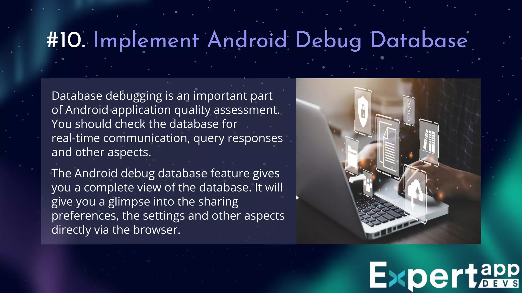 #10. Implement Android Debug Database
Database debugging is an important part
of Android application quality assessment.
You should check the database for
real-time communication, query responses
and other aspects.
The Android debug database feature gives
you a complete view of the database. It will
give you a glimpse into the sharing
preferences, the settings and other aspects
directly via the browser.
 