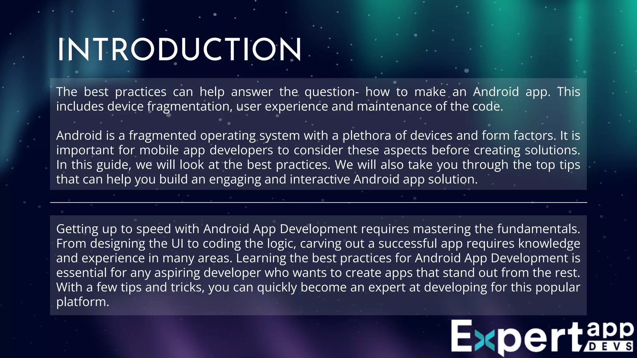 The best practices can help answer the question- how to make an Android app. This
includes device fragmentation, user experience and maintenance of the code.
Android is a fragmented operating system with a plethora of devices and form factors. It is
important for mobile app developers to consider these aspects before creating solutions.
In this guide, we will look at the best practices. We will also take you through the top tips
that can help you build an engaging and interactive Android app solution.
INTRODUCTION
Getting up to speed with Android App Development requires mastering the fundamentals.
From designing the UI to coding the logic, carving out a successful app requires knowledge
and experience in many areas. Learning the best practices for Android App Development is
essential for any aspiring developer who wants to create apps that stand out from the rest.
With a few tips and tricks, you can quickly become an expert at developing for this popular
platform.
 