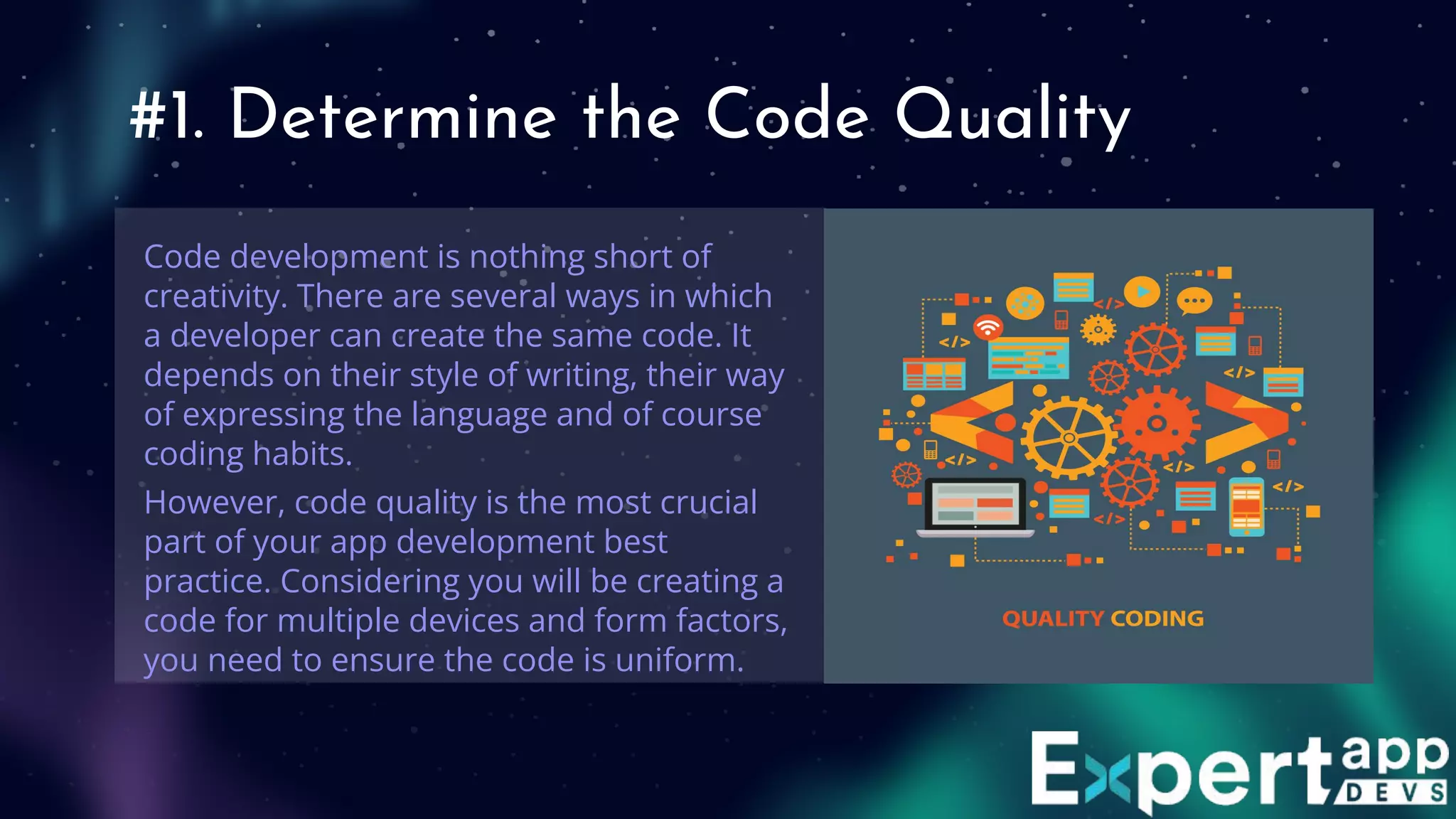 #1. Determine the Code Quality
Code development is nothing short of
creativity. There are several ways in which
a developer can create the same code. It
depends on their style of writing, their way
of expressing the language and of course
coding habits.
However, code quality is the most crucial
part of your app development best
practice. Considering you will be creating a
code for multiple devices and form factors,
you need to ensure the code is uniform.
 
