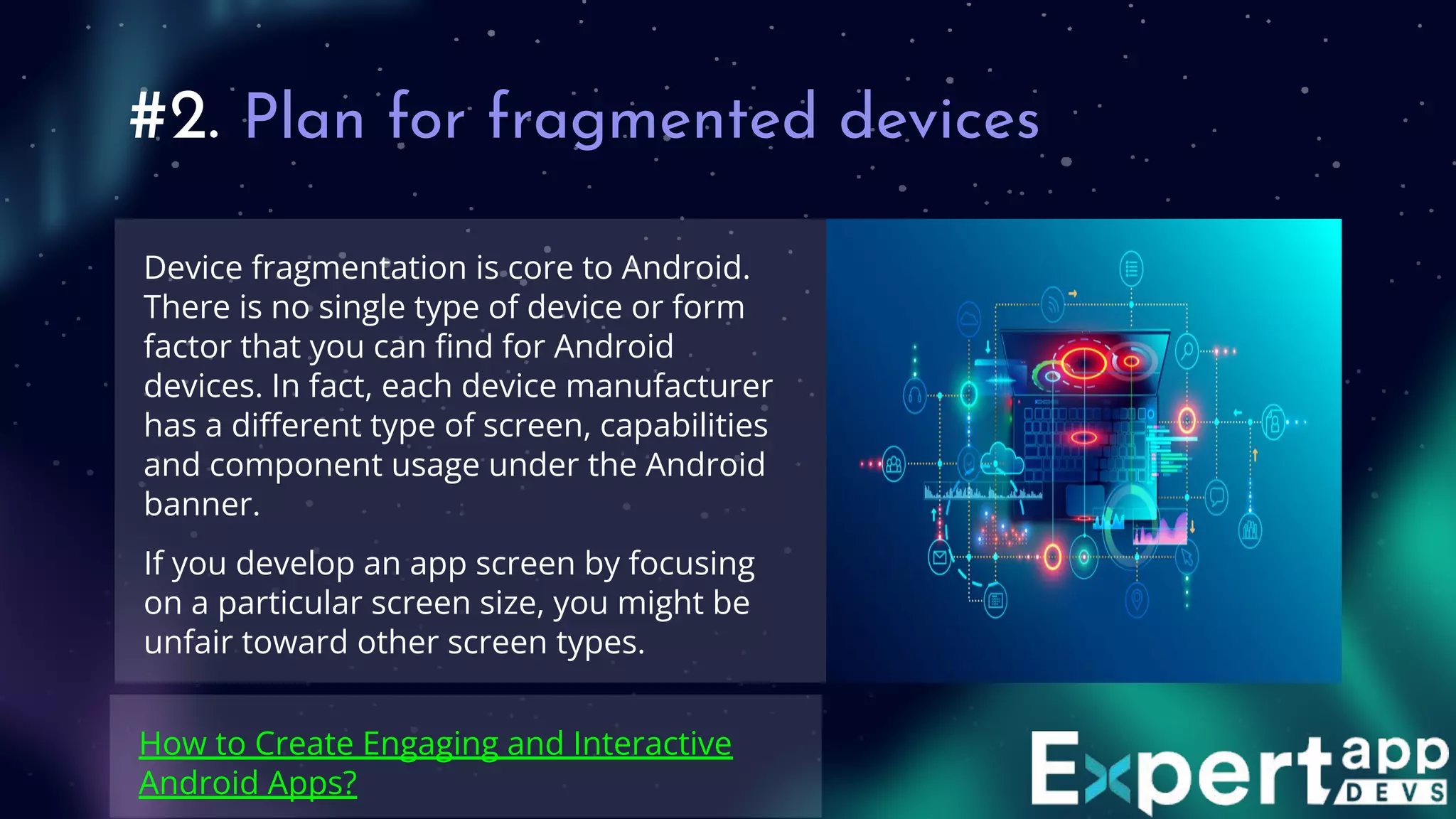 #2. Plan for fragmented devices
Device fragmentation is core to Android.
There is no single type of device or form
factor that you can ﬁnd for Android
devices. In fact, each device manufacturer
has a diﬀerent type of screen, capabilities
and component usage under the Android
banner.
If you develop an app screen by focusing
on a particular screen size, you might be
unfair toward other screen types.
How to Create Engaging and Interactive
Android Apps?
 