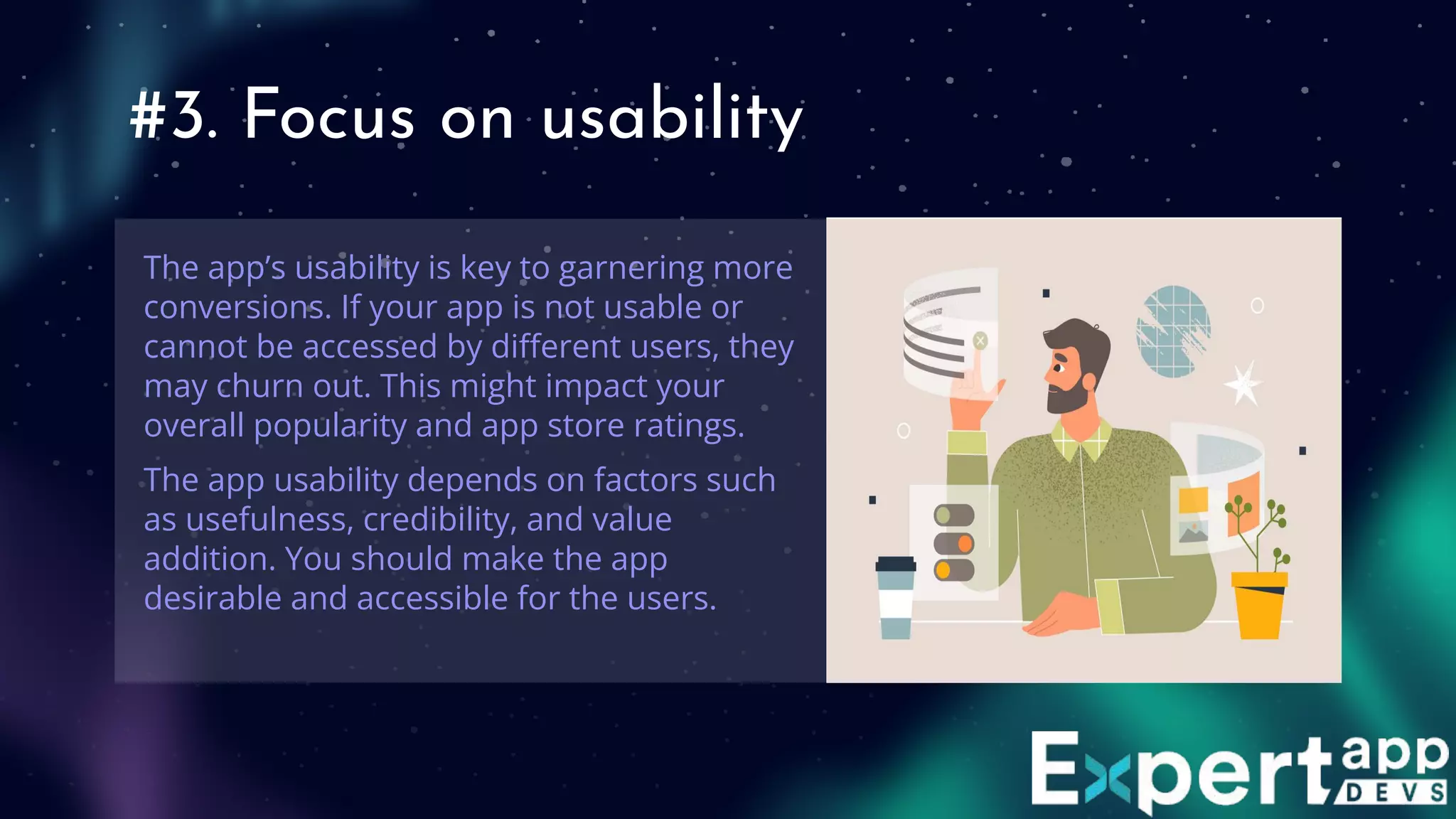 #3. Focus on usability
The app’s usability is key to garnering more
conversions. If your app is not usable or
cannot be accessed by diﬀerent users, they
may churn out. This might impact your
overall popularity and app store ratings.
The app usability depends on factors such
as usefulness, credibility, and value
addition. You should make the app
desirable and accessible for the users.
 