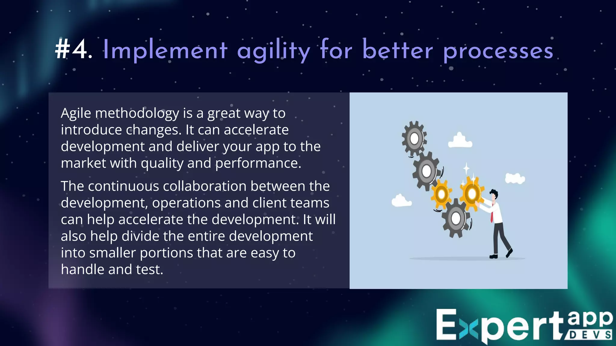 #4. Implement agility for better processes
Agile methodology is a great way to
introduce changes. It can accelerate
development and deliver your app to the
market with quality and performance.
The continuous collaboration between the
development, operations and client teams
can help accelerate the development. It will
also help divide the entire development
into smaller portions that are easy to
handle and test.
 