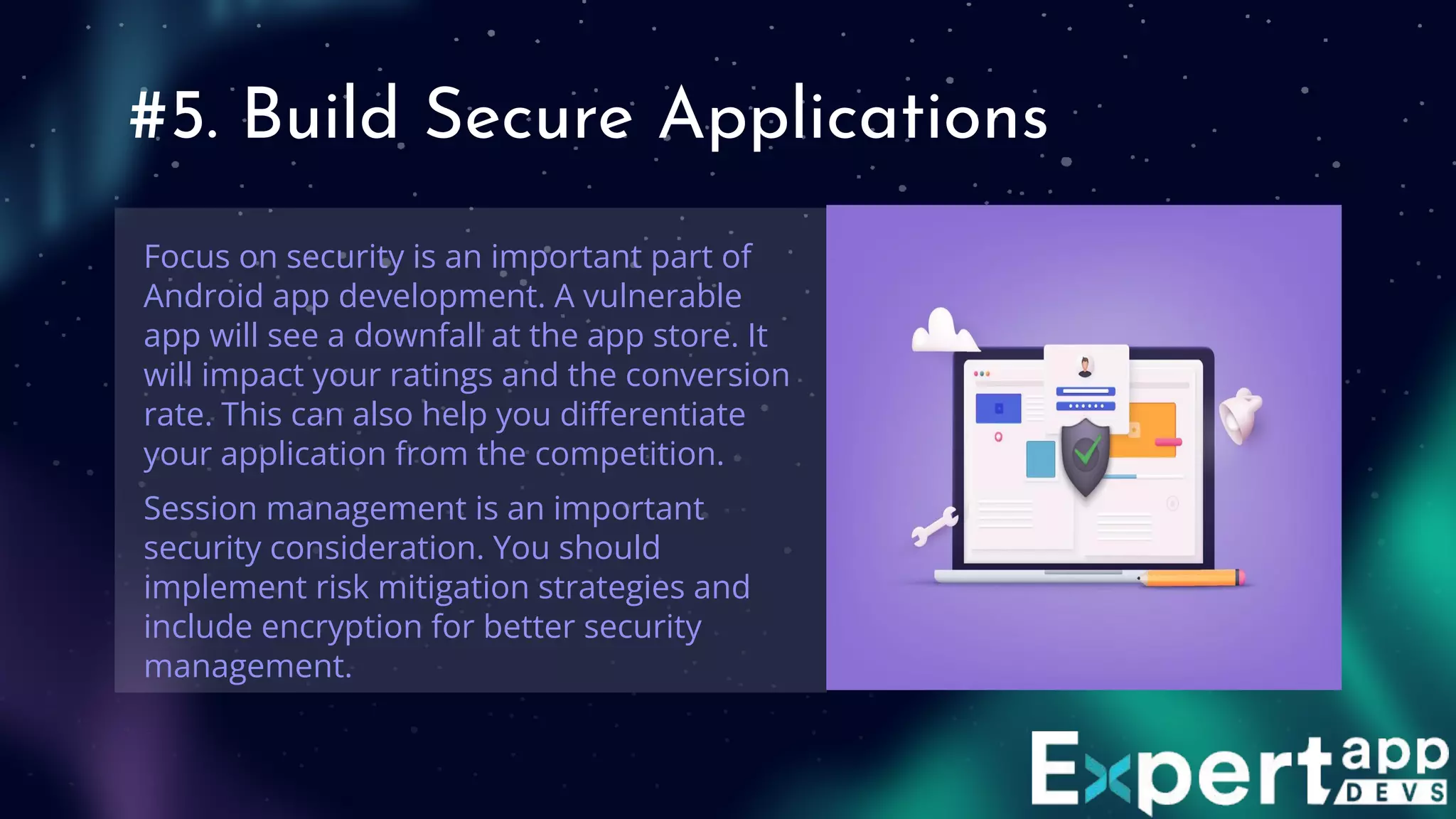 #5. Build Secure Applications
Focus on security is an important part of
Android app development. A vulnerable
app will see a downfall at the app store. It
will impact your ratings and the conversion
rate. This can also help you diﬀerentiate
your application from the competition.
Session management is an important
security consideration. You should
implement risk mitigation strategies and
include encryption for better security
management.
 