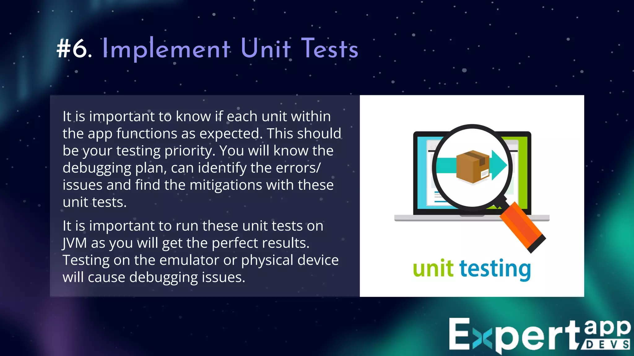 #6. Implement Unit Tests
It is important to know if each unit within
the app functions as expected. This should
be your testing priority. You will know the
debugging plan, can identify the errors/
issues and ﬁnd the mitigations with these
unit tests.
It is important to run these unit tests on
JVM as you will get the perfect results.
Testing on the emulator or physical device
will cause debugging issues.
 