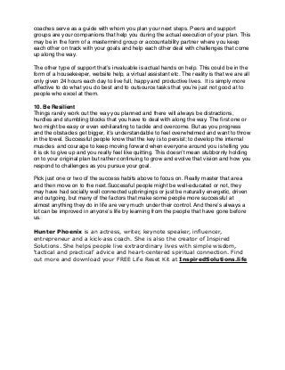 coaches serve as a guide with whom you plan your next steps. Peers and support
groups are your companions that help you during the actual execution of your plan. This
may be in the form of a mastermind group or accountability partner where you keep
each other on track with your goals and help each other deal with challenges that come
up along the way.
The other type of support that’s invaluable is actual hands on help. This could be in the
form of a housekeeper, website help, a virtual assistant etc. The reality is that we are all
only given 24 hours each day to live full, happy and productive lives. It is simply more
effective to do what you do best and to outsource tasks that you’re just not good at to
people who excel at them.
10. Be Resilient
Things rarely work out the way you planned and there will always be distractions,
hurdles and stumbling blocks that you have to deal with along the way. The ﬁrst one or
two might be easy or even exhilarating to tackle and overcome. But as you progress
and the obstacles get bigger, it’s understandable to feel overwhelmed and want to throw
in the towel. Successful people know that the key is to persist; to develop the internal
muscles and courage to keep moving forward when everyone around you is telling you
it is ok to give up and you really feel like quitting. This doesn’t mean stubbornly holding
on to your original plan but rather continuing to grow and evolve that vision and how you
respond to challenges as you pursue your goal.
Pick just one or two of the success habits above to focus on. Really master that area
and then move on to the next.Successful people might be well-educated or not, they
may have had socially well connected upbringings or just be naturally energetic, driven
and outgoing, but many of the factors that make some people more successful at
almost anything they do in life are very much under their control. And there’s always a
lot can be improved in anyone’s life by learning from the people that have gone before
us.
Hunter Phoenix is an actress, writer, keynote speaker, influencer,
entrepreneur and a kick-ass coach. She is also the creator of Inspired
Solutions. She helps people live extraordinary lives with simple wisdom,
‘tactical and practical’ advice and heart-centered spiritual connection. Find
out more and download your FREE Life Reset Kit at InspiredSolutions.life
 
