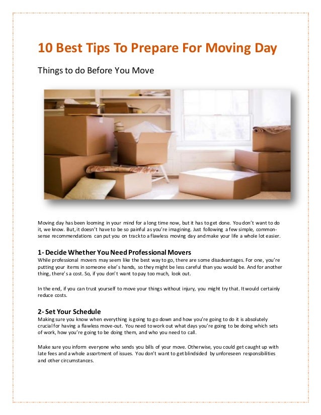10 Best Tips To Prepare For Moving Day
Things to do Before You Move
Moving day has been looming in your mind for a long time now, but it has to get done. You don’t want to do
it, we know. But, it doesn’t have to be so painful as you’re imagining. Just following a few simple, common-
sense recommendations can put you on trackto a flawless moving day and make your life a whole lot easier.
1- Decide Whether YouNeedProfessional Movers
While professional movers may seem like the best way to go, there are some disadvantages. For one, you’re
putting your items in someone else’s hands, so they might be less careful than you would be. And for another
thing, there’s a cost. So, if you don’t want to pay too much, look out.
In the end, if you can trust yourself to move your things without injury, you might try that. It would certainly
reduce costs.
2- Set Your Schedule
Making sure you know when everything is going to go down and how you’re going to do it is absolutely
crucial for having a flawless move-out. You need to work out what days you’re going to be doing which sets
of work, how you’re going to be doing them, and who you need to call.
Make sure you inform everyone who sends you bills of your move. Otherwise, you could get caught up with
late fees and a whole assortment of issues. You don’t want to get blindsided by unforeseen responsibilities
and other circumstances.
 