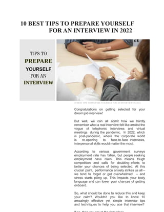 10 BEST TIPS TO PREPARE YOURSELF
FOR AN INTERVIEW IN 2022
10 BEST TIPS TO PREPARE YOURSELF FOR AN INTERVIEW IN 2022
Congratulations on getting selected for your
dream job interview!
But well, we can all admit how we hardly
remember what a real interview felt like amidst the
vogue of telephonic interviews and virtual
meetings during the pandemic. In 2022, which
is post-pandemic, where the corporate world
is re-opening to face-to-face interviews,
interpersonal skills would matter the most.
According to various government surveys
employment rate has fallen, but people seeking
employment have risen. This means tough
competition and calls for doubling efforts to
better your chances of being selected. At this
crucial point, performance anxiety strikes us all –
we tend to forget or get overwhelmed – and
stress starts piling up. This impacts your body
language and can lower your chances of getting
onboard.
So, what should be done to reduce this and keep
your calm? Wouldn’t you like to know 10
amazingly effective yet simple interview tips
and techniques to help you ace that interview?
 
