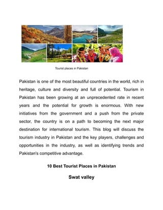 Tourist places in Pakistan
Pakistan is one of the most beautiful countries in the world, rich in
heritage, culture and diversity and full of potential. Tourism in
Pakistan has been growing at an unprecedented rate in recent
years and the potential for growth is enormous. With new
initiatives from the government and a push from the private
sector, the country is on a path to becoming the next major
destination for international tourism. This blog will discuss the
tourism industry in Pakistan and the key players, challenges and
opportunities in the industry, as well as identifying trends and
Pakistan's competitive advantage.
10 Best Tourist Places in Pakistan
Swat valley
 