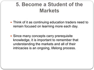 5. Become a Student of the
Markets
 Think of it as continuing education traders need to
remain focused on learning more e...