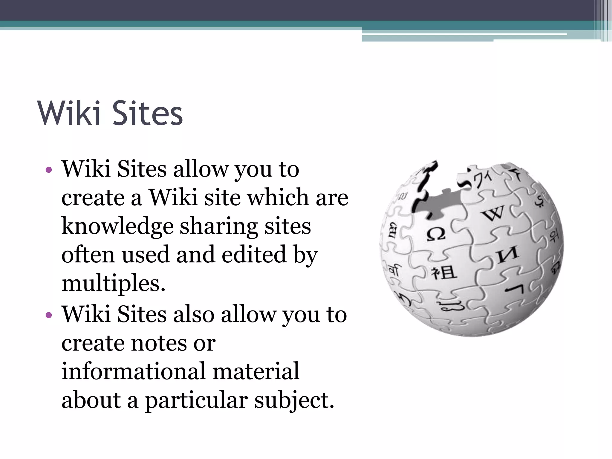 Wiki SitesWiki Sites allow you to create a Wiki site which are knowledge sharing sites often used and edited by multiples.Wiki Sites also allow you to create notes or informational material about a particular subject.