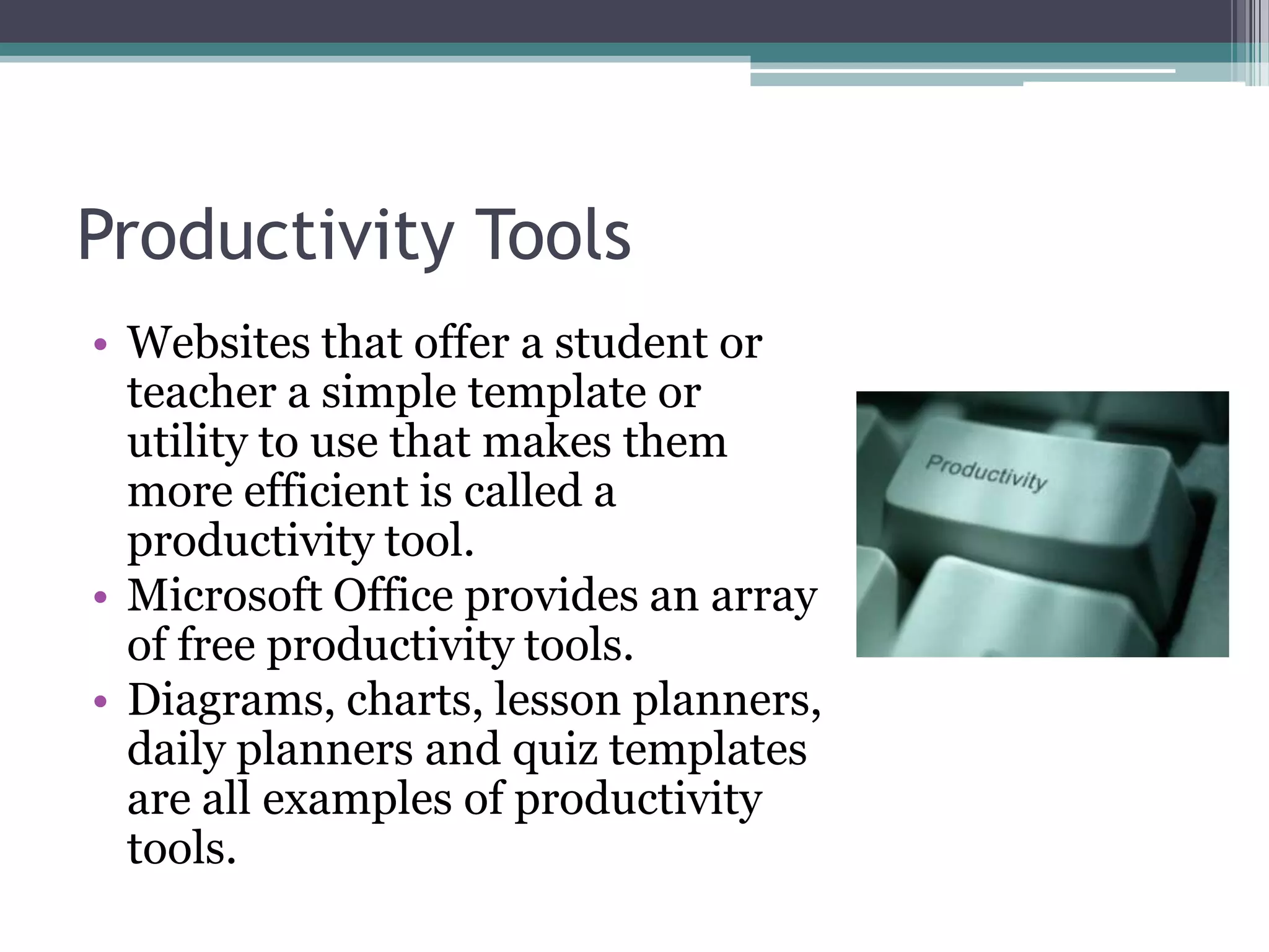 Productivity ToolsWebsites that offer a student or teacher a simple template or utility to use that makes them more efficient is called a productivity tool.Microsoft Office provides an array of free productivity tools.Diagrams, charts, lesson planners, daily planners and quiz templates are all examples of productivity tools.