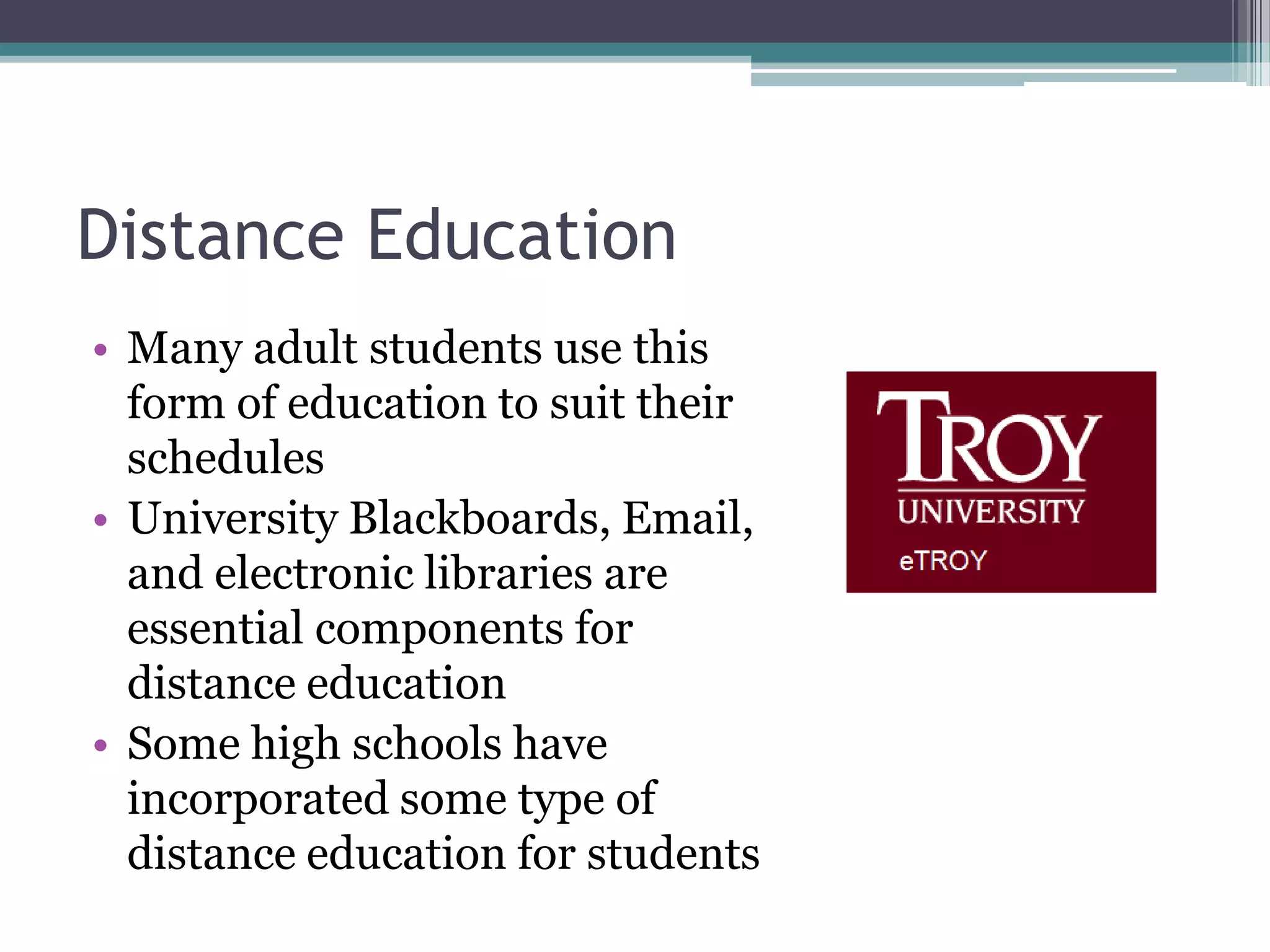 Distance EducationMany adult students use this form of education to suit their schedulesUniversity Blackboards, Email, and electronic libraries are essential components for distance educationSome high schools have incorporated some type of distance education for students