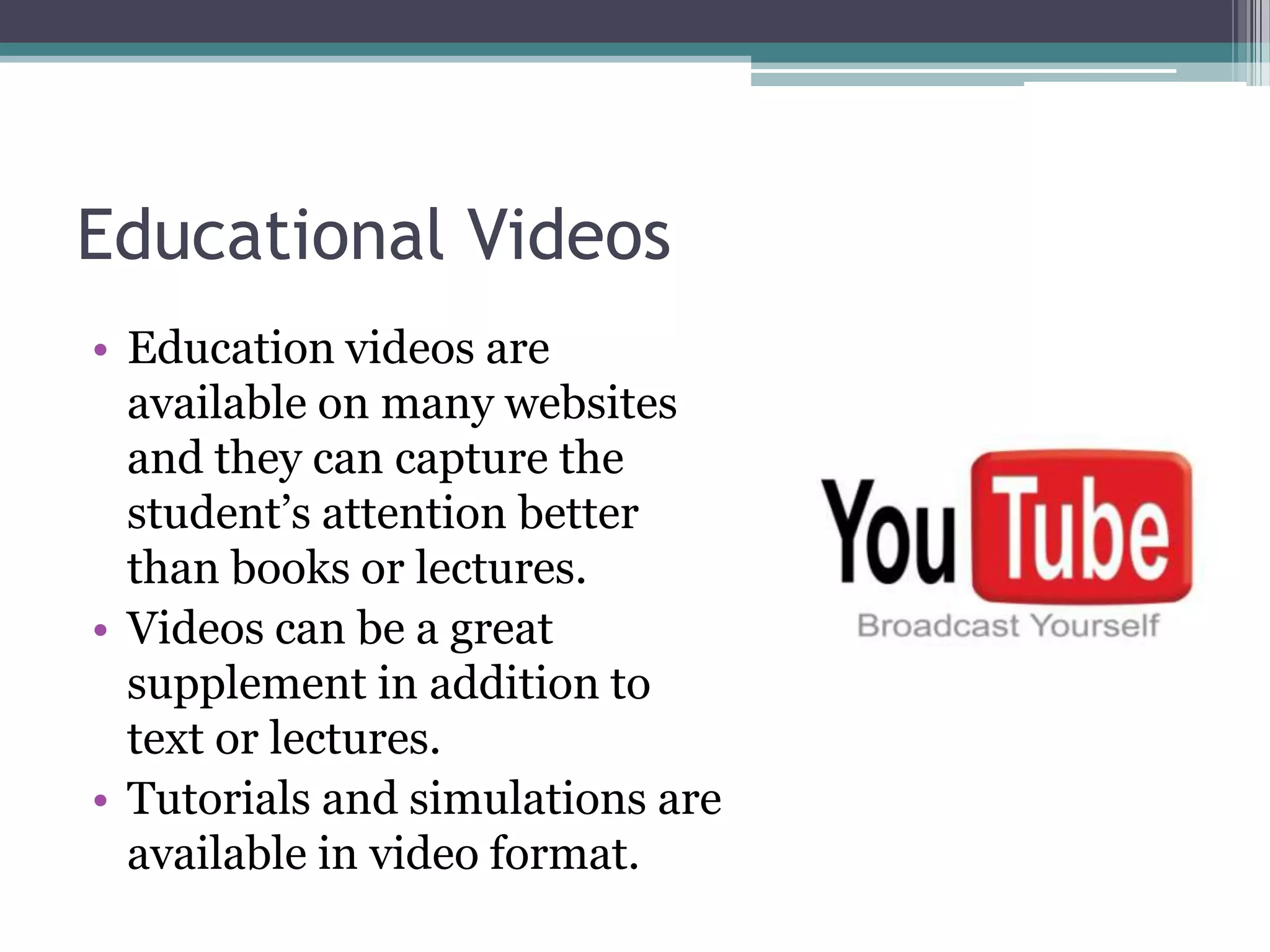 Educational Videos	Education videos are available on many websites and they can capture the student’s attention better than books or lectures.Videos can be a great supplement in addition to text or lectures.Tutorials and simulations are available in video format.