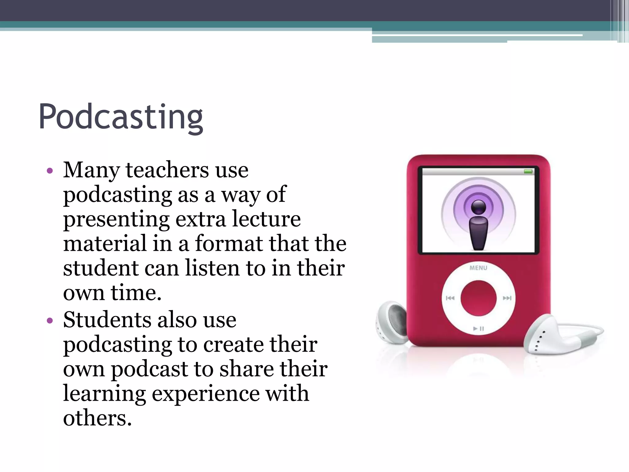 PodcastingMany teachers use podcasting as a way of presenting extra lecture material in a format that the student can listen to in their own time.Students also use podcasting to create their own podcast to share their learning experience with others.