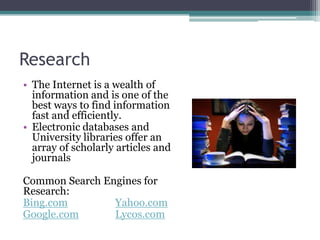 ResearchThe Internet is a wealth of information and is one of the best ways to find information fast and efficiently.Electronic databases and University libraries offer an array of scholarly articles and journalsCommon Search Engines for Research:Bing.comYahoo.comGoogle.comLycos.com