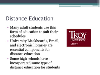 Distance EducationMany adult students use this form of education to suit their schedulesUniversity Blackboards, Email, and electronic libraries are essential components for distance educationSome high schools have incorporated some type of distance education for students