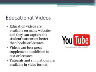 Educational Videos	Education videos are available on many websites and they can capture the student’s attention better than books or lectures.Videos can be a great supplement in addition to text or lectures.Tutorials and simulations are available in video format.