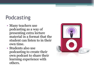 PodcastingMany teachers use podcasting as a way of presenting extra lecture material in a format that the student can listen to in their own time.Students also use podcasting to create their own podcast to share their learning experience with others.