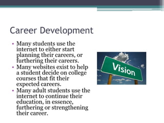 Career DevelopmentMany students use the internet to either start planning their careers, or furthering their careers.Many websites exist to help a student decide on college courses that fit their expected careers.Many adult students use the internet to continue their education, in essence, furthering or strengthening their career.