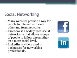 Social NetworkingMany websites provide a way for people to interact with each other and form networks.Facebook is a widely used social network site that allows groups of people to follow one another on a more social level.LinkedIn is widely used in businesses for networking professionals.