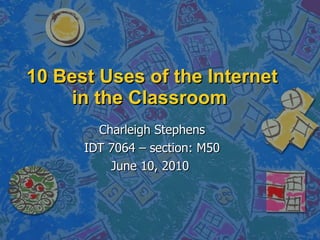 10 Best Uses of the Internet in the Classroom  Charleigh Stephens IDT 7064 – section: M50 June 10, 2010  