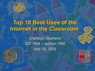 Top 10 Best Uses of the Internet in the Classroom  Charleigh Stephens IDT 7064 – section: M50 June 10, 2010  