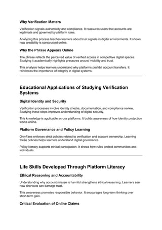 Why Verification Matters
Verification signals authenticity and compliance. It reassures users that accounts are
legitimate and governed by platform rules.
Analyzing this process teaches learners about trust signals in digital environments. It shows
how credibility is constructed online.
Why the Phrase Appears Online
The phrase reflects the perceived value of verified access in competitive digital spaces.
Studying it academically highlights pressures around visibility and trust.
This analysis helps learners understand why platforms prohibit account transfers. It
reinforces the importance of integrity in digital systems.
Educational Applications of Studying Verification
Systems
Digital Identity and Security
Verification processes involve identity checks, documentation, and compliance review.
Studying these steps improves understanding of digital security.
This knowledge is applicable across platforms. It builds awareness of how identity protection
works online.
Platform Governance and Policy Learning
OnlyFans enforces strict policies related to verification and account ownership. Learning
these policies helps learners understand digital governance.
Policy literacy supports ethical participation. It shows how rules protect communities and
individuals.
Life Skills Developed Through Platform Literacy
Ethical Reasoning and Accountability
Understanding why account misuse is harmful strengthens ethical reasoning. Learners see
how shortcuts can damage trust.
This awareness promotes responsible behavior. It encourages long-term thinking over
short-term gain.
Critical Evaluation of Online Claims
 