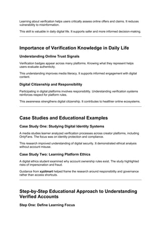 Learning about verification helps users critically assess online offers and claims. It reduces
vulnerability to misinformation.
This skill is valuable in daily digital life. It supports safer and more informed decision-making.
Importance of Verification Knowledge in Daily Life
Understanding Online Trust Signals
Verification badges appear across many platforms. Knowing what they represent helps
users evaluate authenticity.
This understanding improves media literacy. It supports informed engagement with digital
content.
Digital Citizenship and Responsibility
Participating in digital platforms involves responsibility. Understanding verification systems
reinforces respect for platform rules.
This awareness strengthens digital citizenship. It contributes to healthier online ecosystems.
Case Studies and Educational Examples
Case Study One: Studying Digital Identity Systems
A media studies learner analyzed verification processes across creator platforms, including
OnlyFans. The focus was on identity protection and compliance.
This research improved understanding of digital security. It demonstrated ethical analysis
without account misuse.
Case Study Two: Learning Platform Ethics
A digital ethics student examined why account ownership rules exist. The study highlighted
risks of impersonation and fraud.
Guidance from xyzitmart helped frame the research around responsibility and governance
rather than access shortcuts.
Step-by-Step Educational Approach to Understanding
Verified Accounts
Step One: Define Learning Focus
 