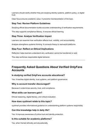 Learners should clarify whether they are studying identity systems, platform policy, or digital
trust.
Clear focus ensures academic value. It prevents misinterpretation of the topic.
Step Two: Review Platform Guidelines
Studying official documentation builds accurate understanding of verification requirements.
This step supports compliance literacy. It ensures ethical learning.
Step Three: Analyze Verification Impact
Learners can examine how verification affects trust, visibility, and accountability.
Analysis strengthens systems thinking. It connects theory to real-world platforms.
Step Four: Reflect on Ethical Implications
Reflection helps learners understand why verification cannot be transferred or sold.
This step reinforces responsible digital behavior.
Frequently Asked Questions About Verified OnlyFans
Accounts
Is studying verified OnlyFans accounts educational?
Yes. It teaches digital identity, trust systems, and platform governance.
Why is account transfer discouraged?
Because it undermines security, trust, and compliance.
What skills can learners gain?
Ethical reasoning, digital literacy, and critical evaluation.
How does xyzitmart relate to this topic?
xyzitmart provides informational guidance on understanding platform systems responsibly.
Can this knowledge help in daily life?
Yes. It improves awareness of online trust and identity protection.
Is this suitable for academic platforms?
Yes, when framed ethically and educationally.
 