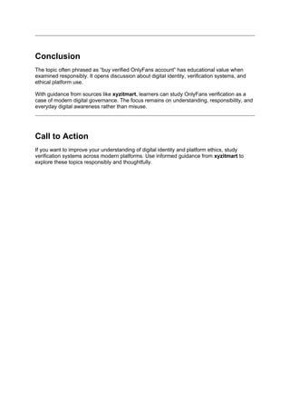 Conclusion
The topic often phrased as “buy verified OnlyFans account” has educational value when
examined responsibly. It opens discussion about digital identity, verification systems, and
ethical platform use.
With guidance from sources like xyzitmart, learners can study OnlyFans verification as a
case of modern digital governance. The focus remains on understanding, responsibility, and
everyday digital awareness rather than misuse.
Call to Action
If you want to improve your understanding of digital identity and platform ethics, study
verification systems across modern platforms. Use informed guidance from xyzitmart to
explore these topics responsibly and thoughtfully.
 