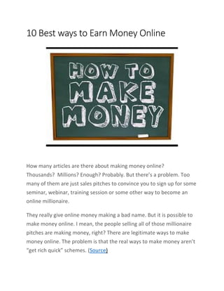 10 Best ways to Earn Money Online
How many articles are there about making money online?
Thousands? Millions? Enough? Probably. But there’s a problem. Too
many of them are just sales pitches to convince you to sign up for some
seminar, webinar, training session or some other way to become an
online millionaire.
They really give online money making a bad name. But it is possible to
make money online. I mean, the people selling all of those millionaire
pitches are making money, right? There are legitimate ways to make
money online. The problem is that the real ways to make money aren’t
“get rich quick” schemes. (Source)
 