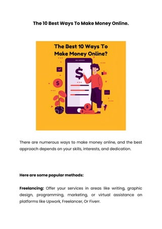 The 10 Best Ways To Make Money Online.
There are numerous ways to make money online, and the best
approach depends on your skills, interests, and dedication.
Here are some popular methods:
Freelancing: Offer your services in areas like writing, graphic
design, programming, marketing, or virtual assistance on
platforms like Upwork, Freelancer, Or Fiverr.
 