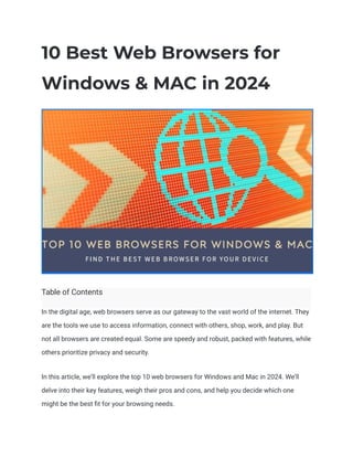 10 Best Web Browsers for
Windows & MAC in 2024
Table of Contents
In the digital age, web browsers serve as our gateway to the vast world of the internet. They
are the tools we use to access information, connect with others, shop, work, and play. But
not all browsers are created equal. Some are speedy and robust, packed with features, while
others prioritize privacy and security.
In this article, we’ll explore the top 10 web browsers for Windows and Mac in 2024. We’ll
delve into their key features, weigh their pros and cons, and help you decide which one
might be the best fit for your browsing needs.
 